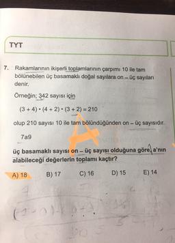 TYT
7. Rakamlarının ikişerli toplamlarının çarpımı 10 ile tam
bölünebilen üç basamaklı doğal sayılara on - üç sayıları
denir.
Örneğin; 342 sayısı için
(3+4) . (4 + 2) (3 + 2) = 210
olup 210 sayısı 10 ile tam bölündüğünden on - üç sayısıdır.
7a9
üç basamaklı sayısı on - üç sayısı olduğuna göre a'nın
alabileceği değerlerin toplamı kaçtır?
B) 17
A) 18
C) 16
D) 15
E) 14
(1 - 0
+
