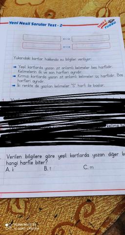 Yeni Nesil Sorular Test-2-
Tema-2
TURBO
135
Yukarıdaki kartlar hakkında şu bilgiler veriliyor:
Yeşil kartlarda
yazan
zıt anlamlı kelimeler beş harflidir.
Kelimelerin ilk ve son harfleri aynıdır.
Kırmızı kartlarda yazan zit anlamlı kelimeler üç harflidir. Baş
İki renkte de yazılan kelimeler "S" harfi ile başlar.
harfleri aynıdır.
Vanil
kelime ha
Zoran
2.
TO
Verilen bilgilere göre yeşil kartlarda yazan diğer ke
hangi harfle biter?
A. k
B.t
Com
REDMI NOTE 9S
CO AI QUAD CAMERA
