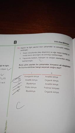 TYT/Fen Bilimleri
verilmiştir.
B
14. Aspirin ile ilgili yapılan bazı çalışmalar ve sonuçları aşağıda
1. Insan vücudunda ateş düşürücü ve ağrı kesici özelligi ya
nında kanın akıcılığını da artırdığı belirlenmiştir.
II. Yapısında karbon, hidrojen ve oksijen elementleri olduğu
L
Buna göre yapılan bu çalışmalar kimyanın alt disiplinleri
ile ilişkilendirilirse hangi seçenek doğru olur?
belirlenmiştir.
_ği ile ilgili;
oluşur.
11
2 (C1)
I ve II
B)
Anorganik kimya
Analitik kimya
Biyokimya
Fiziko kimya
Biyokimya
Analitik kimya
Organik kimya
Analitik kimya
Polimer kimyasi
Organik kimya
c
m Yayınları
