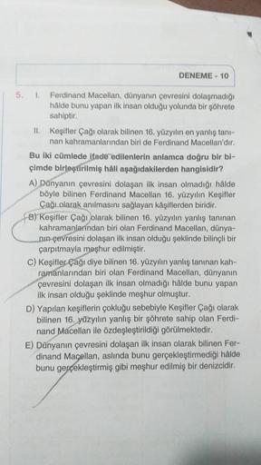 DENEME - 10
5. 1. Ferdinand Macellan, dünyanın çevresini dolaşmadığı
halde bunu yapan ilk insan olduğu yolunda bir şöhrete
sahiptir.
II. Keşifler Çağı olarak bilinen 16. yüzyılın en yanlış tani-
nan kahramanlarından biri de Ferdinand Macellan'dır.
Bu iki c