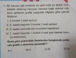 13. Bir havuzu eşit miktarda ve sabit hızla su akıtan mus-
luklarla doldurup havuzun zamana bağlı doluluk mik-
tarını gösteren grafiği aşağıdaki bilgilere göre çizmek
istiyoruz.
1. 2 musluk 3 saat açılıyor.
II. 4. saatin başında 3 musluk 2 saat açılıyor.
III. 5. saatin sonunda tüm musluklar kapatılıyor.
IV. 7. saatin başında 1 musluk 4 saat açık kalarak havu-
zu dolduruyor.
Buna göre yukarıdaki ifadelerden hangisinde çizile-
cek grafik x eksenine paraleldir?
B) II
C) III
AT
D) IV
