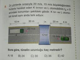 8.
Zit yönlerde sırasıyla 20 m/s, 15 m/s büyüklüğündeki
hızlarla hareket eden k tirinin ve L otomobilinin t = 0
anındaki konumları şekildeki gibidir. K tiri ve L otomo-
bili tüneli aynı anda terk ediyor.
10 m
30 m
x
X
20 m
4 m
20 m/s
tünel
15 m/s
Buna göre, tünelin uzunluğu kaç metredir?
A) 18
B) 24
C) 30
D) 36
E) 42