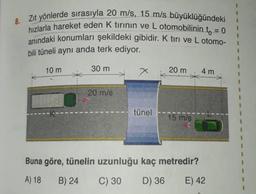 8.
Zit yönlerde sırasıyla 20 m/s, 15 m/s büyüklüğündeki
hızlarla hareket eden k tirinin ve L otomobilinin t = 0
anındaki konumları şekildeki gibidir. K tiri ve L otomo-
bili tüneli aynı anda terk ediyor.
10 m
30 m
x
X
20 m
4 m
20 m/s
tünel
15 m/s
Buna göre, tünelin uzunluğu kaç metredir?
A) 18
B) 24
C) 30
D) 36
E) 42
