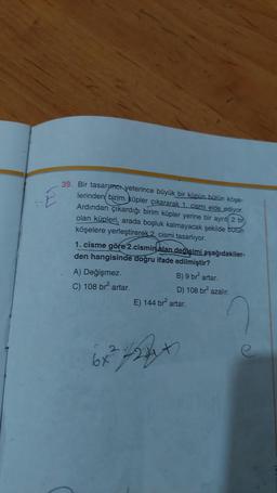 E
39. Bir tasarımcı yeterince büyük bir küpün bütün köşe-
lerinden birim küpler çıkararak 1. cismi elde ediyor.
Ardından çıkardığı birim küpler yerine bir aynt( 2 br
olan küpleri, arada boşluk kalmayacak şekilde butun
köşelere yerleştirerek 2. cismi tasarlıyor.
1. cisme göre 2.cismin alan degisimi aşağıdakiler-
den hangisinde doğru ifade edilmiştir?
A) Değişmez.
B) 9 br artar.
C) 108 br artar.
D) 108 br azalır.
E) 144 br artar.
6x?723+
24h