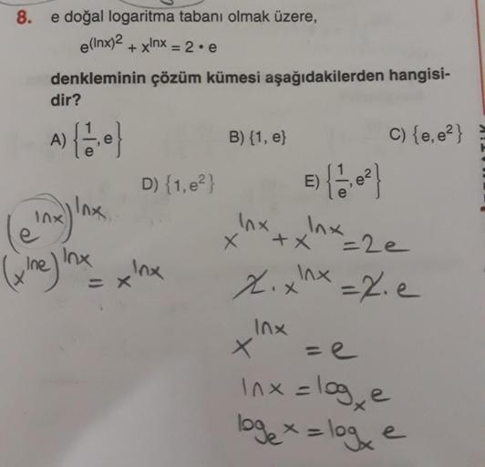 8.
e(lnx)2
e doğal logaritma tabanı olmak üzere,
+xlnx = 2.e
denkleminin çözüm kümesi aşağıdakilerden hangisi-
dir?
A)
[6
B) {1, e}
C) {e, e?}
D) {1, e?}
e) {
E)
Inx
Inx
(
Inx
le 'na) lnx
x
+x
(he) inx xlx
=2e
mx
Xix
-2.e
Inx
X
X
ze
Inx=log, e
logex = loge