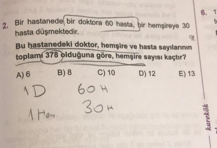 6. 1
to
2. Bir hastanede bir doktora 60 hasta, bir hemşireye 30
hasta düşmektedir.
Bu hastanedeki doktor, hemşire ve hasta sayılarının
toplam 378 olduğuna göre, hemşire sayısı kaçtır?
B) 8 C) 10
D) 12 E) 13
1D 60H
30h
1 hen
A) 6
karekök