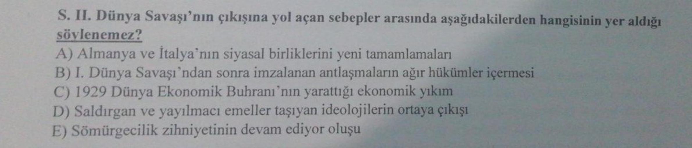 S. II. Dünya Savaşı'nın çıkışına yol açan sebepler arasında aşağıdakilerden hangisinin yer aldığı
söylenemez?
A) Almanya ve İtalya'nın siyasal birliklerini yeni tamamlamaları
B) I. Dünya Savaşı'ndan sonra imzalanan antlaşmaların ağır hükümler içermesi
C) 1