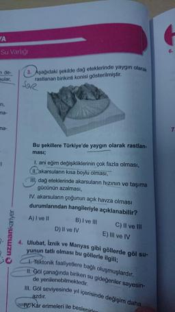 YA
Su Varliği
6.
n de
(3. Aşağıdaki şekilde dağ eteklerinde yaygın olarak
rastlanan birikinti konisi gösterilmiştir.
sular,
SOR
n,
ma-
ma-
7.
Bu şekillere Türkiye'de yaygın olarak rastlan-
ması;
I. ani eğim değişikliklerinin çok fazla olması,
II. akarsuların kısa boylu olması,
III, dağ eteklerinde akarsuların hızının ve taşıma
gücünün azalması,
IV. akarsuların çoğunun açık havza olması
durumlarından hangileriyle açıklanabilir?
A) I ve II
B) I ve III
C) II ve III
D) Il ve IV
Quzmankariyer
E) III ve IV
4. Ulubat, Iznik ve
Manyas gibi göllerde göl su-
yunun tatlı olması bu göllerle ilgili;
1. Tektonik faaliyetlere bağlı oluşmuşlardır.
II. Göl çanağında biriken su gideğenler sayesin-
de yenilenebilmektedir.
III. Göl seviyesinde yıl içerisinde değişim daha
azdır.
IV. Kar erimeleri ile beslenire
