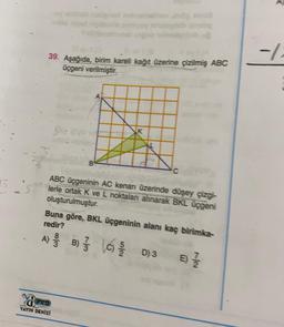 -4
39. Aşağıda, birim kareli kağıt üzerine çizilmiş ABC
üçgeni verilmiştir.
K
5
ABC üçgeninin AC kenan üzerinde düşey çizgi-
lerle ortak K ve L noktalan alınarak BKL üçgeni
oluşturulmuştur.
Buna göre, BKL üçgeninin alanı kaç birimka-
redir?
A) e B) { lc) D)
3
3
E
Nov
PRO
YAYIN DENİZİ
