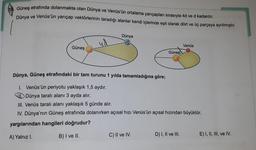 Güneş etrafında dolanmakta olan Dünya ve Venüs'ün ortalama yarıçapları sırasıyla 4d ve d kadardır.
Dünya ve Venüs'ün yarıçap vektörlerinin taradığı alanlar kendi içlerinde eşit olarak dört ve üç parçaya ayrılmıştır.
Dünya
ud
Venüs
Güneş
Güneş
Dünya, Güneş etrafındaki bir tam turunu 1 yılda tamamladığına göre;
1. Venüs'ün periyotu yaklaşık 1,5 aydır.
Dünya taralı alanı 3 ayda alır.
III. Venüs taralı alanı yaklaşık 5 günde alır.
IV. Dünya'nın Güneş etrafında dolanırken açısal hızı Venüs'ün açısal hızından büyüktür.
yargılarından hangileri doğrudur?
B) I ve II.
A) Yalnız I.
C) II ve IV.
D) I, II ve III.
E) I, II, III, ve IV.
