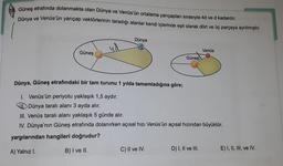 Güneş etrafında dolanmakta olan Dünya ve Venüs'ün ortalama yarıçapları sırasıyla 4d ve d kadardır.
Dünya ve Venüs'ün yarıçap vektörlerinin taradığı alanlar kendi içlerinde eşit olarak dört ve üç parçaya ayrılmıştır.
Dünya
ud
Venüs
Güneş
Güneş
Dünya, Güneş etrafındaki bir tam turunu 1 yılda tamamladığına göre;
1. Venüs'ün periyotu yaklaşık 1,5 aydır.
Dünya taralı alanı 3 ayda alır.
III. Venüs taralı alanı yaklaşık 5 günde alır.
IV. Dünya'nın Güneş etrafında dolanırken açısal hızı Venüs'ün açısal hızından büyüktür.
yargılarından hangileri doğrudur?
B) I ve II.
A) Yalnız I.
C) II ve IV.
D) I, II ve III.
E) I, II, III, ve IV.
