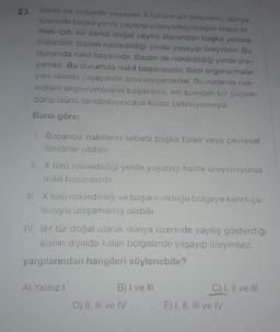 23. Belirli bir bölgede yaşayan x türüne ait bireylerin, dünya
üzerinde başka yerde yaşayıp yaşayamayacağını tespit et-
mek için, tür kendi doğal yayılış alanından başka yerlere
nakledilir. Bazen nakledildiği yerde yaşayıp üreyebilir. Bu
durumda nakil başarılıdır. Bazen de nakledildiği yerde üre-
yemez. Bu durumda nakil başarısızdır. Bazı organizmalar
yeni alanda yaşayabilir ama üreyemezler. Bu nedenle nak-
ledilen organizmaların başarısını, en azından bir yaşam
döngüsünü tamamlayıncaya kadar belirleyemeyiz.
Buna göre;
1. Başarısız nakillerin sebebi başka türler veya çevresel
faktörler olabilir.
II. X türü nakledildiği yerde yaşadığı halde üreyemiyorsa
nakil başarısızdır.
III. X türü nakledildiği ve başarılı olduğu bölgeye kendi ça-
basıyla ulaşamamış olabilir.
IV. Bir tür doğal olarak dünya üzerinde yayılış gösterdiği
alanın dışında kalan bölgelerde yaşayıp üreyemez,
yargılarından hangileri söylenebilir?
A) Yalnız!
B) I ve III
C) I, II ve III
D) II, III ve IV
E) I, II, III ve IV