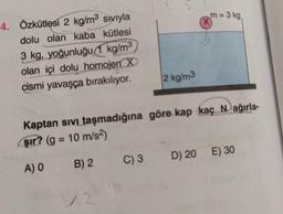 m = 3 kg
X
4.
Özkütlesi 2 kg/m3 siviyla
dolu olan kaba kütlesi
3 kg, yoğunluğu (1 kg/m3
olan içi dolu homojen X
cismi yavaşça bırakılıyor.
2 kg/m3
Kaptan sivi taşmadığına göre kap kaç Nağırla-
şır? (g = 10 m/s2)
C) 3
D) 20 E) 30
A) 0 B) 2
12
