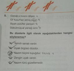 11
1
5.
Cemâl ü hüsnü alişan a
Ol Yusuf'tan almış nişan 9
Siyah zülüfler perişan ,
Dökülmüşal yanağ üzre b
Bu dizelerle ilgili olarak aşağıdakilerden hangisi
söylenemez?
Ay Telmih sanatı vardır.
BY Uyak örgüsü düzdür.
Nazım biçimi tuyuğdur. Qax +
D) Zengin uyak vardır.
EY Nazım türü güzellemedir.
