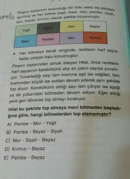 kpot22
Pinpon toplarının bulunduğu bir kutu sekiz eş parçaya
ayrılmış ve her bölme yeşil, mavi, mor, pembe, siyah,
sari, beyaz, kırmızı olacak şekilde boyanmıştır.
Sarı
Siyah
Yeşil
Beyaz
Mor
Kirmizi
Pembe
Mavi
Her bölmeye kendi renginde, renklerin harf sayısı
kadar pinpon topu konulmuştur.
Pinpon toplarından almak isteyen Hilal, önce renklerin
harf sayısının karekökünü alıp en yakın sayıya yuvarlı-
yor. Yuvarladığı sayı tam kısmına eşit ise sağdan, tam
kısmından büyük ise soldan devam ederek aynı şekilde
top alıyor. Karekökünü aldığı sayı tam çıkıyor ise aşağı
ya da yukarıdaki bölmeden devam ediyor. Eğer aldığı
yere geri dönerse top almayı bırakıyor.
Hilal bu şekilde top almaya mavi bölmeden başladı-
ğına göre, hangi bölmelerden top alamamıştır?
A) Pembe - Mor - Yeşil
B) Pembe - Beyaz - Siyah
C) Mor - Siyah - Beyaz
D) Kırmızı - Beyaz
E) Pembe - Beyaz
-
