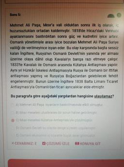 Soru 5:
Mehmet Ali Paşa, Mısır'a val olduktan sonra ilk iş olarak, iç
huzursuzlukları ortadan kaldırmıştır. 1818'de Hicaz'daki Vehhabi
ayaklanmasını bastırdıktan sonra güç ve kudretini iyice artırır.
Osmanlı yönetimiyle arası iyice bozulan Mehmet Ali Paşa Suriye
valiliği de verilmeyince isyan eder. Bu olay karşısında başta sessiz
kalan İngiltere, Rusya'nın Osmanlı Devleti'nin yanında yer alması
üzerine olaya dâhil olup Kavalali'yı barışa razı etmeye çalışır.
1833'te Kavalalı ile Osmanlı arasında Kütahya Antlaşması yapılır.
Aynı yıl Hünkâr İskelesi Antlaşmasıyla Rusya ile Osmanlı bir ittifak
antlaşması yapmış ve Rusya'ya Boğazlardan gelebilecek tehdit
engellenmiştir
. Bunun üzerine İngiltere 1838 Balta Limanı Ticaret
Antlaşması'yla Osmanlı'dan ticari ayrıcalıklar elde etmiştir.
Bu paragrafa göre aşağıdaki yargilardan hangisine ulaşılamaz?
Al Mehmet Ali Pasa isyanların bastırılmasında etkili olmustur.
B Misir meselesi uluslararası bir sorun haline getirilmistir
c) Migir meselesi Kutahya Antlasmasiyla çözülmüştür.
Osmanlı Dedet bu olayda denge siyaset voulemn str
E Oameni ekonomis encorette bu ukara gomustul
XCEVABINIZ: E
C ÇÖZÜMO İZLE
KONUYA GIT