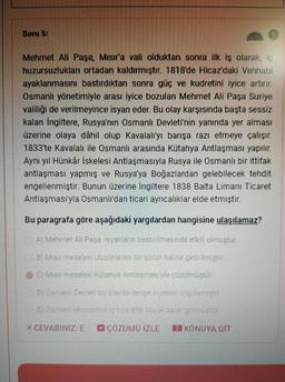 Soru 5:
Mehmet Ali Paşa, Mısır'a val olduktan sonra ilk iş olarak, iç
huzursuzlukları ortadan kaldırmıştır. 1818'de Hicaz'daki Vehhabi
ayaklanmasını bastırdıktan sonra güç ve kudretini iyice artırır.
Osmanlı yönetimiyle arası iyice bozulan Mehmet Ali Paşa Suriye
valiliği de verilmeyince isyan eder. Bu olay karşısında başta sessiz
kalan İngiltere, Rusya'nın Osmanlı Devleti'nin yanında yer alması
üzerine olaya dâhil olup Kavalali'yı barışa razı etmeye çalışır.
1833'te Kavalalı ile Osmanlı arasında Kütahya Antlaşması yapılır.
Aynı yıl Hünkâr İskelesi Antlaşmasıyla Rusya ile Osmanlı bir ittifak
antlaşması yapmış ve Rusya'ya Boğazlardan gelebilecek tehdit
engellenmiştir
. Bunun üzerine İngiltere 1838 Balta Limanı Ticaret
Antlaşması'yla Osmanlı'dan ticari ayrıcalıklar elde etmiştir.
Bu paragrafa göre aşağıdaki yargilardan hangisine ulaşılamaz?
Al Mehmet Ali Pasa isyanların bastırılmasında etkili olmustur.
B Misir meselesi uluslararası bir sorun haline getirilmistir
c) Migir meselesi Kutahya Antlasmasiyla çözülmüştür.
Osmanlı Dedet bu olayda denge siyaset voulemn str
E Oameni ekonomis encorette bu ukara gomustul
XCEVABINIZ: E
C ÇÖZÜMO İZLE
KONUYA GIT
