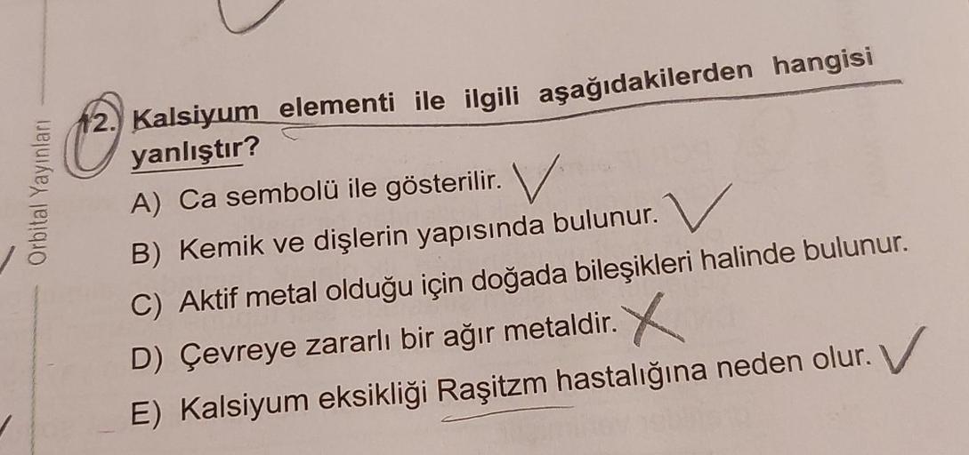 Orbital Yayınlan
2.) Kalsiyum elementi ile ilgili aşağıdakilerden hangisi
yanlıştır?
A) Ca sembolü ile gösterilir. V
B) Kemik ve dişlerin yapısında bulunur.
C) Aktif metal olduğu için doğada bileşikleri halinde bulunur.
D) Çevreye zararlı bir ağır metaldir