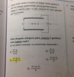 5.
Düş
Dusey kesiti verilen d aralıklı iki iletken levha, gerilimi V
kütlesi m, elektrik yükü -q olan noktasal bir cisim şekildeki
olan bir üretece bağlandıktan sonra levhalar arasına
geril
gibi konulmuştur.
d
O m, -a
B
yi
Cisim dengede olduğuna göre, üretecin V gerilimini
veren bağıntı nedir?
(g: yer çekimi ivmesidir ve sürtünmeler önemsizdir.)
m.
A)
m.g
qºd
B)
gºd
C)
m.g.d
9
D)
mºga
d
E)
m.q.d
g