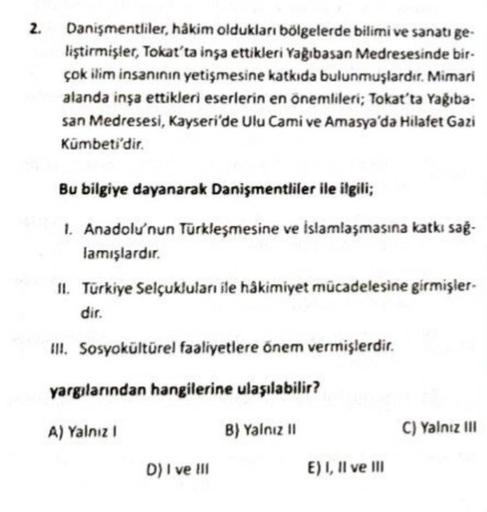 2.
Danişmentliler, hâkim oldukları bölgelerde bilimi ve sanatı ge-
liştirmişler, Tokat'ta inşa ettikleri Yağıbasan Medresesinde bir-
çok ilim insanının yetişmesine katkıda bulunmuşlardır. Mimari
alanda inşa ettikleri eserlerin en onemlileri; Tokat'ta Yagiba-
san Medresesi, Kayseri'de Ulu Cami ve Amasya'da Hilafet Gazi
Kümbeti'dir.
.
Bu bilgiye dayanarak Danişmentliler ile ilgili;
1. Anadolu'nun Türkleşmesine ve islamlaşmasına katkı sağ-
lamışlardır.
II. Türkiye Selçuklular ile hâkimiyet mücadelesine girmişler.
dir.
III. Sosyokültürel faaliyetlere önem vermişlerdir.
yargılanından hangilerine ulaşılabilir?
A) Yalnız
B) Yalnız 11
C) Yalnız III
D) I ve III
E) I, II ve III