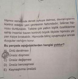 Hipnoz esnasında denek uykuya dalmaz, davranışlarını
kontrol edebilir yani çevresinin farkındadır. İsterse hip-
nozu durdurabilir
. Telkine çok yatkın kişilik özelliklerine
sahip insanlar bazen kontrolü büyük ölçüde hipnozu ya-
pan kişiye bırakabilir. Hipnozda bilinç uyuşmuştur ancak
duygular varlığını korur.
Bu parçada aşağıdakilerden hangisi yoktur?
A) Ünlü daralması
BÜnsüz düşmesi
C) Ünsüz değişmesi
D) Ünsüz benzeşmesi
E) Kaynaştırma ünsüzü
