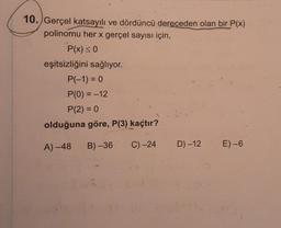 10. Gerçel katsayılı ve dördüncü dereceden olan bir P(x)
polinomu her x gerçel sayısı için,
P(x) < 0
eşitsizliğini sağlıyor.
P(-1) = 0
P(0) = -12
P(2) = 0
olduğuna göre, P(3) kaçtır?
A) -48
B) -36
C) -24
D) -12
E)-6
