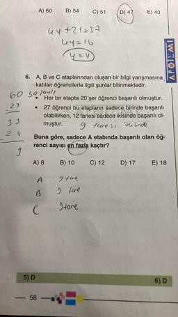 A) 60
B) 54
C) 51
D) 47
E) 43
44+21=37
44=16
y=4
APOIEMI
6. A, B ve C etaplarından oluşan bir bilgi yarışmasına
katılan öğrencilerle ilgili şunlar bilinmektedir.
60 sa sanli
27
33
Her bir etapta 20'şer öğrenci başarılı olmuştur.
27 öğrenci bu etapların sadece birinde başarılı
olabilirken, 12 tanesi sadece ikisinde başarılı ol-
muştur.
9 tare si deinde
Buna göre, sadece A etabında başarılı olan öğ-
renci sayısı en fazla kaçtır?
2 W
9
A) 8
B) 10
C) 12
D) 17
E) 18
A
I tare
s
g fore
C
gtare
5) D
6) D
58