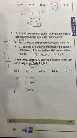 A) 60
B) 54
C) 51
D) 47
E) 43
44+21=37
44=16
y=4
APOIEMI
6. A, B ve C etaplarından oluşan bir bilgi yarışmasına
katılan öğrencilerle ilgili şunlar bilinmektedir.
60 sa sanli
27
33
Her bir etapta 20'şer öğrenci başarılı olmuştur.
27 öğrenci bu etapların sadece birinde başarılı
olabilirken, 12 tanesi sadece ikisinde başarılı ol-
muştur.
9 tare si deinde
Buna göre, sadece A etabında başarılı olan öğ-
renci sayısı en fazla kaçtır?
2 W
9
A) 8
B) 10
C) 12
D) 17
E) 18
A
I tare
s
g fore
C
gtare
5) D
6) D
58
