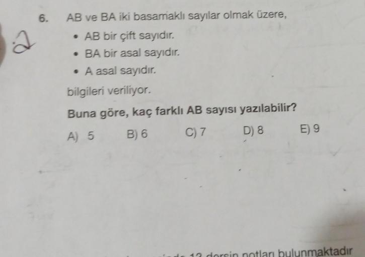 6.
a
AB ve BA iki basamaklı sayılar olmak üzere,
• AB bir çift sayıdır.
• BA bir asal sayıdır.
• A asal sayıdır.
bilgileri veriliyor.
Buna göre, kaç farklı AB sayısı yazılabilir?
A) 5
C) 7 D) 8 E) 9
B) 6
12 dorsin notları bulunmaktadır
