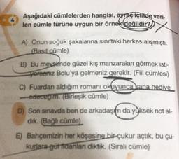 Aşağıdaki cümlelerden hangisi, ayraç içinde veri-
len cümle türüne uygun bir örnek değildir?
A) Onun soğuk şakalarına sınıftaki herkes alışmıştı.
(Basit cümle)
B) Bu meysimde güzel kış manzaralan görmek isti-
yoreariiz Bolu'ya gelmeniz gerekir. (Fiil cümlesi)
C) Fuardan aldığım romanı okuyunca sana hedive
edecegim. (Birleşik cümle)
D) Son sınavda ben de arkadaşım da yüksek not al-
dik. (Bağlı cümle)
E) Bahçemizin her köşesine birçukur açtık, bu çu-
kurlara gütfidanlan diktik. (Sıralı cümle)
