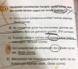 Aşağıdaki cümlelerden hangisi, ayraç içinde veri-
len cümle türüne uygun bir örnek değildir?
A) Onun soğuk şakalarına sınıftaki herkes alışmıştı.
(Basit cümle)
B) Bu meysimde güzel kış manzaralan görmek isti-
yoreariiz Bolu'ya gelmeniz gerekir. (Fiil cümlesi)
C) Fuardan aldığım romanı okuyunca sana hedive
edecegim. (Birleşik cümle)
D) Son sınavda ben de arkadaşım da yüksek not al-
dik. (Bağlı cümle)
E) Bahçemizin her köşesine birçukur açtık, bu çu-
kurlara gütfidanlan diktik. (Sıralı cümle)
