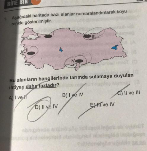 BIRE BIK
1. Aşağıdaki haritada bazı alanlar numaralandırılarak koyu
renkle gösterilmiştir.
II
Bu alanların hangilerinde tarımda sulamaya duyulan
ihtiyaç daha fazladır?
A) I ve II
B) I ve IV
C) II ve III
EHT ve IV
D) II ve IV
an
