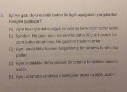 5. Içi He gazı dolu elastik balon ile ilgili aşağıdaki yargılardan
hangisi yanlıstır?
A) Aynı basınçta daha soğuk bir ortama bırakılırsa hacmi azalır.
B) Içindeki He gazı aynı sıcaklıkta daha küçük hacimli bir
cam kaba aktarılırsa He gazının basıncı artar.
C) Aynı sıcaklıkta havası boşaltılmış bir ortama bırakılırsa
patlar.
D) Aynı sıcaklıkta daha yüksek bir ortama bırakılırsa basıncı
azalır.
E) Aynı ortamda isitilirsa moleküller arası uzaklık azalır.