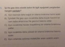 5. Içi He gazı dolu elastik balon ile ilgili aşağıdaki yargılardan
hangisi yanlıstır?
A) Aynı basınçta daha soğuk bir ortama bırakılırsa hacmi azalır.
B) Içindeki He gazı aynı sıcaklıkta daha küçük hacimli bir
cam kaba aktarılırsa He gazının basıncı artar.
C) Aynı sıcaklıkta havası boşaltılmış bir ortama bırakılırsa
patlar.
D) Aynı sıcaklıkta daha yüksek bir ortama bırakılırsa basıncı
azalır.
E) Aynı ortamda isitilirsa moleküller arası uzaklık azalır.
