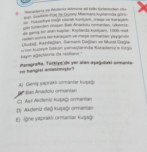 9.
"Karadeniz ve Akdeniz iklimine ait bitki türlerinden olu-
şup, özellikle Ege ile Güney Marmara kıyılarında görü-
lür. Yükseltiye bağlı olarak kızılçam, meşe ve karaçam
gibi türlerden oluşan Batı Anadolu ormanları, ülkemiz-
de geniş bir alan kaplar. Kıyı