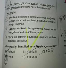 Bir kış gecesi, gökyüzü açık ve bulutsuz iken, bu-
Mutlu bir gökyüzüne göre hava daha soğuktur.
Bu olayla;
he
24
Bulutsuz gecelerde çimlerin üstünde kırağı olu-
şurken aynı parktaki bankın altındaki çimlerde
kırağı oluşmaz.
1. Donma tehlikesi olan gecelerde meyve sebze
bahçelerinde dumanlama yapılır.
1. Yazın bir testinin çevresine islak bez sarılırsa,
testideki su soğur.
Fiat
fe
Bu
rin
olaylarından hangileri aynı ilkeyle açıklanabilir?
AJ Yalnız !
B) Yalnız II CHI ve III
ve II E) I, II ve III
A