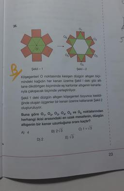 v
1
36.
01
06
02
J
05
03
1
1
04
Şekil - 1
-
Şekil - 2
1
B
Köşegenleri O noktasında kesişen düzgün altıgen biçi-
mindeki kağıdın her kenarı üzerine Şekil I deki gibi altı
tane dikdörtgen biçiminde eş kartonlar altıgenin kenarla-
riyla çakışacak biçimde yerleştiriliyor.
Şekil 1 deki düzgün altıgen köşegenleri boyunca kesildi-
ğinde oluşan üçgenler bir kenarı üzerine katlanarak Şekil 2
oluşturuluyor.
Buna göre 04, 02, 03, 04, 05 ve 06 noktalarından
herhangi ikisi arasındaki en uzak mesafenin, düzgün
altigenin bir kenar uzunluğuna oranı kaçtır?
1
C) 1+V3
A) 4
B) 2V3
D) 2
E) √3
23