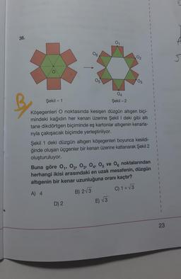 v
1
36.
01
06
02
J
05
03
1
1
04
Şekil - 1
-
Şekil - 2
1
B
Köşegenleri O noktasında kesişen düzgün altıgen biçi-
mindeki kağıdın her kenarı üzerine Şekil I deki gibi altı
tane dikdörtgen biçiminde eş kartonlar altıgenin kenarla-
riyla çakışacak biçimde yerleştiriliyor.
Şekil 1 deki düzgün altıgen köşegenleri boyunca kesildi-
ğinde oluşan üçgenler bir kenarı üzerine katlanarak Şekil 2
oluşturuluyor.
Buna göre 04, 02, 03, 04, 05 ve 06 noktalarından
herhangi ikisi arasındaki en uzak mesafenin, düzgün
altigenin bir kenar uzunluğuna oranı kaçtır?
1
C) 1+V3
A) 4
B) 2V3
D) 2
E) √3
23
