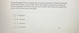 A payroll register lists the beginning cumulative earnings for three employees
as $32,000, $3,400, and $11,200. It lists the ending cumulative earnings for these employees as $39,400, $5,340, and $15,320. What does the payroll list
as the total curre