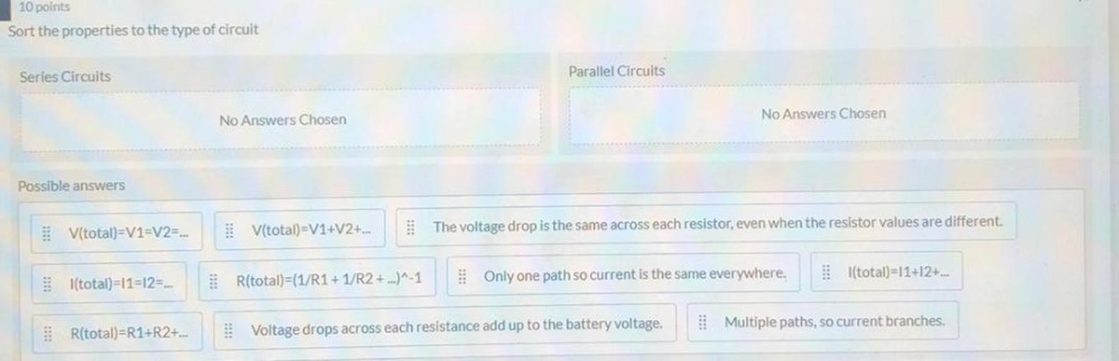 10 points
Sort the properties to the type of circuit
Series Circuits
Parallel Circuits
No Answers Chosen
No Answers Chosen
Possible answers
V(total)=V1=V2=...
V(total)=V1+V2+...
The voltage drop is the same across each resistor, even when the resistor values are different.
I(total)=11=12=...
l(total)=11+12+...
R(total)=(1/R1+1/R2 + ...)^-1
Only one path so current is the same everywhere.
R(total)=R1+R2+...
Voltage drops across each resistance add up to the battery voltage.
Multiple paths, so current branches.