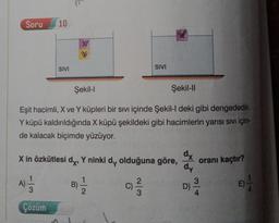Soru
10
SIVI
SIVI
Şekil-1
Şekil-11
Eşit hacimli, X ve Y küpleri bir sıvı içinde Şekil-I deki gibi dengededir.
Y küpü kaldırıldığında X küpü şekildeki gibi hacimlerin yarısı sivi için-
de kalacak biçimde yüzüyor.
X in özkütlesi dy, Y ninki dy olduğuna göre,
oranı kaçtır?
dx
dy
3
D)
A)
B)
3
C)
E)
Çözüm