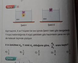 Soru
10
SIVI
SIVI
Şekil-1
Şekil-11
Eşit hacimli, X ve Y küpleri bir sıvı içinde Şekil-I deki gibi dengededir.
Y küpü kaldırıldığında X küpü şekildeki gibi hacimlerin yarısı sivi için-
de kalacak biçimde yüzüyor.
X in özkütlesi dy, Y ninki dy olduğuna göre,
oranı kaçtır?
dx
dy
3
D)
A)
B)
3
C)
E)
Çözüm
