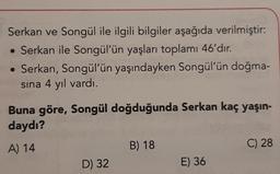 Serkan ve Songül ile ilgili bilgiler aşağıda verilmiştir:
• Serkan ile Songül'ün yaşları toplamı 46'dır.
• Serkan, Songül'ün yaşındayken Songül'ün doğma-
sina 4 yıl vardı.
Buna göre, Songül doğduğunda Serkan kaç yaşın-
daydı?
A) 14
B) 18
C) 28
D) 32
E) 36