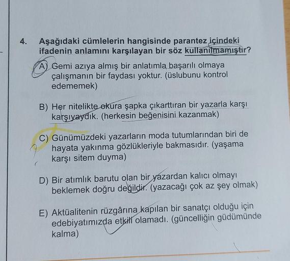 4.
Aşağıdaki cümlelerin hangisinde parantez içindeki
ifadenin anlamını karşılayan bir söz kullanılmamıştır?
A) Gemi azıya almış bir anlatımla başarılı olmaya
çalışmanın bir faydası yoktur. (üslubunu kontrol
edememek)
B) Her nitelikte okura şapka çıkarttıra