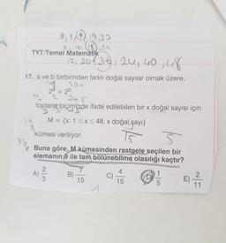 3,519,32
6, 10
,34
TYT/Temel Matematika
12, 208, 38,24,40,48
3u5
16
8
17. a ve b birbirinden farklı doğal sayılar olmak üzere,
2Bu
2a + 2b
2
toplam biçiminde ifade edilebilen bir x doğal sayısı için
M = {x: 1 < x < 48, x doğal şayı}
kümesi veriliyor.
5
Buna göre, M kümesinden rastgele seçilen bir
elemanın 9 ile tam bölünebilme olasılığı kaçtır?
7
1
12 2 B)
C)
15
15
5
11
54
A)
4
e)
