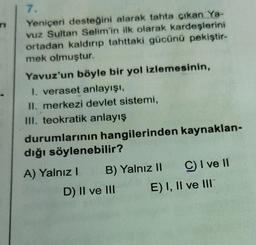 7.
Yeniçeri desteğini alarak tahta çıkan Ya-
vuz Sultan Selim'in ilk olarak kardeşlerini
ortadan kaldırıp tahttaki gücünü pekiştir-
mek olmuştur.
Yavuz'un böyle bir yol izlemesinin,
1. veraset anlayışı,
II. merkezi devlet sistemi,
III. teokratik anlayış
durumlarının hangilerinden kaynaklan-
dığı söylenebilir?
A) Yalnız! B) Yalnız II C I ve 11
D) II ve III E) I, II ve III