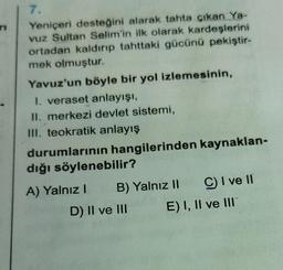 7.
Yeniçeri desteğini alarak tahta çıkan Ya-
vuz Sultan Selim'in ilk olarak kardeşlerini
ortadan kaldırıp tahttaki gücünü pekiştir-
mek olmuştur.
Yavuz'un böyle bir yol izlemesinin,
1. veraset anlayışı,
II. merkezi devlet sistemi,
III. teokratik anlayış
durumlarının hangilerinden kaynaklan-
dığı söylenebilir?
A) Yalnız! B) Yalnız II C I ve 11
D) II ve III E) I, II ve III
