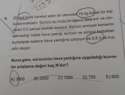 Tro
4.
20m/s hızla hareket eden bir otomobil 75 kg kütleli bir kişi
kullanmaktadır
. Sürücü bu hızla bir ağaca çarpıyor ve oto-
mobil 0,5 saniye sürede duruyor. Sürücü emniyet kemerini
takmadığı halde hava yastığı açılıyor ve sürücü koltuktan
kurtularak sadece hava yastığına çarpıyor ve 0,5 s'de hızı
sıfır oluyor.
Buna göre, sürücünün hava yastığına uyguladığı kuwe-
tin ortalama değeri kaç N'dur?
A) 3000
B) 2500
C) 1200
D) 750
E) 600