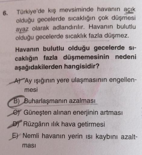 6.
Türkiye'de kış mevsiminde havanın açık
olduğu gecelerde sıcaklığın çok düşmesi
ayaz olarak adlandırılır. Havanın bulutlu
olduğu gecelerde sıcaklık fazla düşmez.
Havanın bulutlu olduğu gecelerde si-
caklığın fazla düşmemesinin nedeni
aşağıdakilerden hang