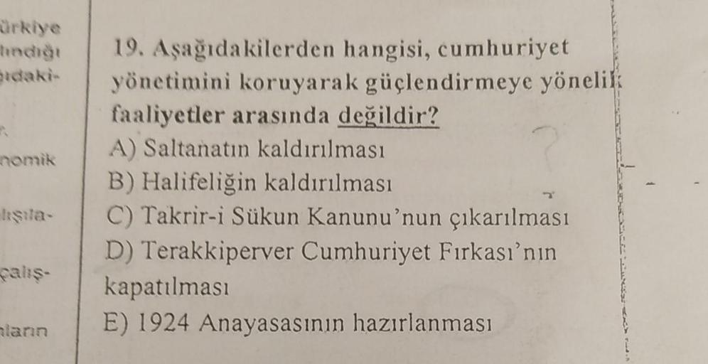 ürkiye
india
idaki
nomik
19. Aşağıdakilerden hangisi, cumhuriyet
yönetimini koruyarak güçlendirmeye yönelik
faaliyetler arasında değildir?
A) Saltanatın kaldırılması
B) Halifeliğin kaldırılması
C) Takrir-i Sükun Kanunu'nun çıkarılması
D) Terakkiperver Cumh